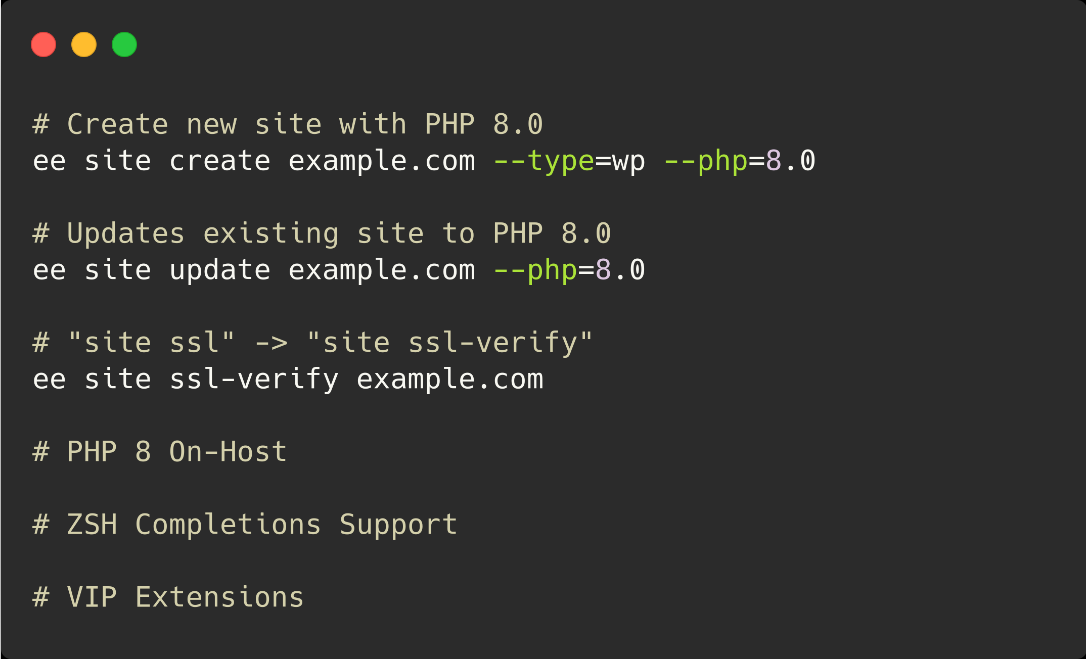 Create new site with PHP 8.0
ee site create example.com --type=wp --php=8.0
Updates existing site to PHP 8.0
ee site update example.com --php=8.0
"site ssl" -> "site ssl-verify"
ee site ssl-verify example.com
PHP 8 On-Host
ZSH Completions Support
VIP Extensions